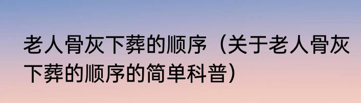 老人骨灰下葬的顺序（关于老人骨灰下葬的顺序的简单科普）