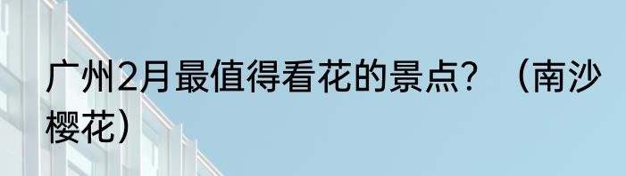 广州2月最值得看花的景点？（南沙樱花）