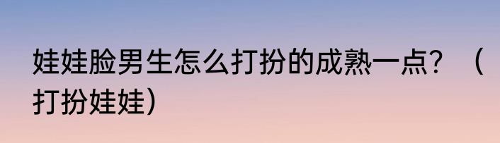 娃娃脸男生怎么打扮的成熟一点？（打扮娃娃）