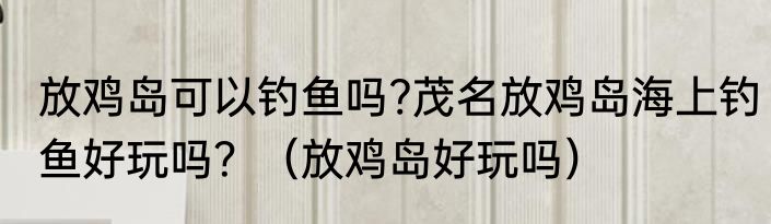 放鸡岛可以钓鱼吗?茂名放鸡岛海上钓鱼好玩吗？（放鸡岛好玩吗）