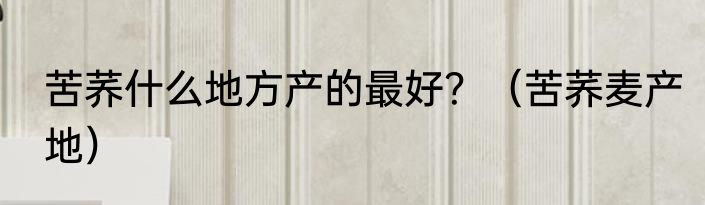 苦荞什么地方产的最好？（苦荞麦产地）