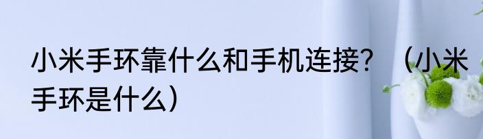 小米手环靠什么和手机连接？（小米手环是什么）