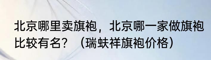 北京哪里卖旗袍，北京哪一家做旗袍比较有名？（瑞蚨祥旗袍价格）