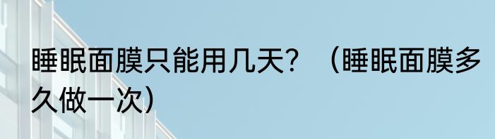 睡眠面膜只能用几天？（睡眠面膜多久做一次）