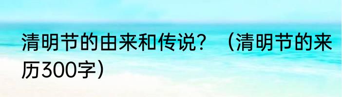 清明节的由来和传说？（清明节的来历300字）
