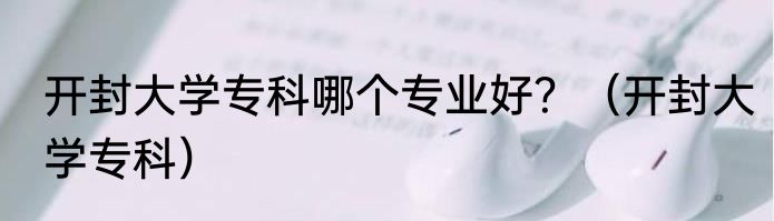 开封大学专科哪个专业好？（开封大学专科）
