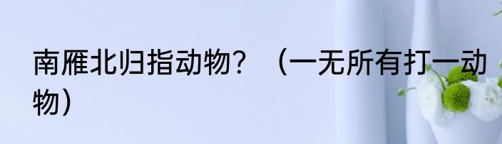 南雁北归指动物？（一无所有打一动物）