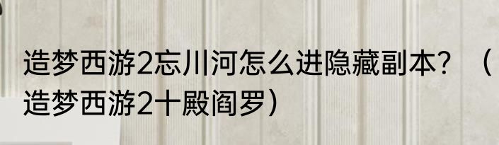 造梦西游2忘川河怎么进隐藏副本？（造梦西游2十殿阎罗）