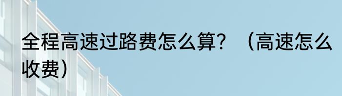 全程高速过路费怎么算？（高速怎么收费）