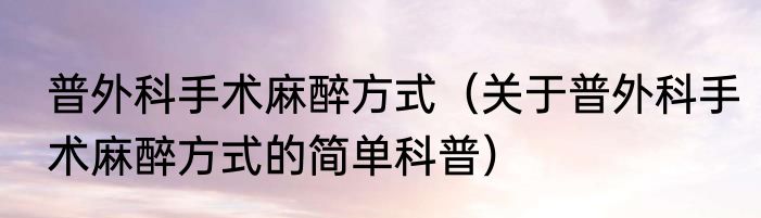 普外科手术麻醉方式（关于普外科手术麻醉方式的简单科普）