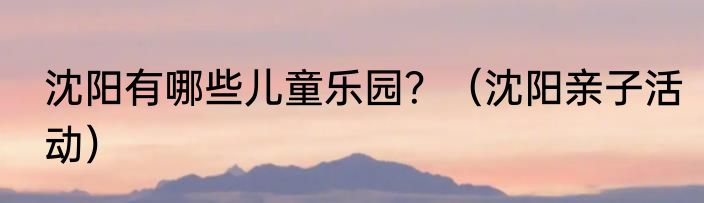 沈阳有哪些儿童乐园？（沈阳亲子活动）