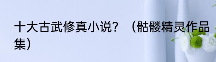 十大古武修真小说？（骷髅精灵作品集）