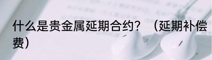 什么是贵金属延期合约？（延期补偿费）