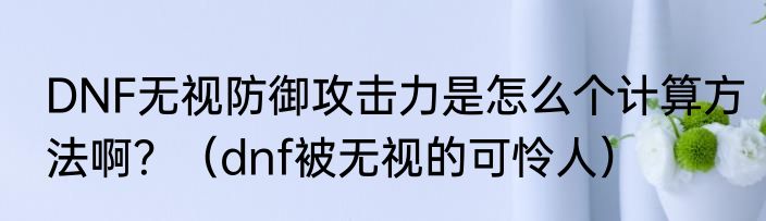 DNF无视防御攻击力是怎么个计算方法啊?(dnf被无视的可怜人)
