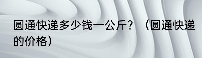 圆通快递多少钱一公斤？（圆通快递的价格）