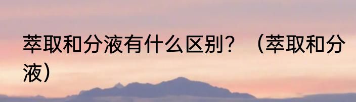 萃取和分液有什么区别？（萃取和分液）