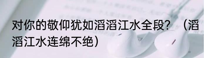 对你的敬仰犹如滔滔江水全段？（滔滔江水连绵不绝）