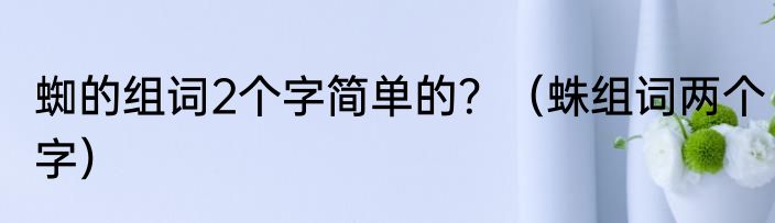 蜘的组词2个字简单的？（蛛组词两个字）