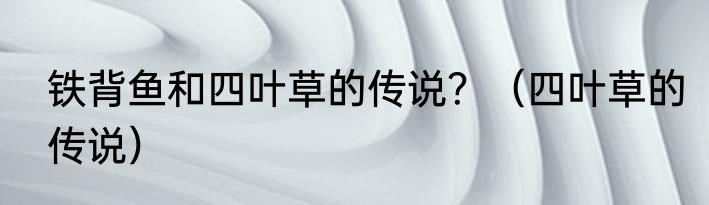 铁背鱼和四叶草的传说？（四叶草的传说）