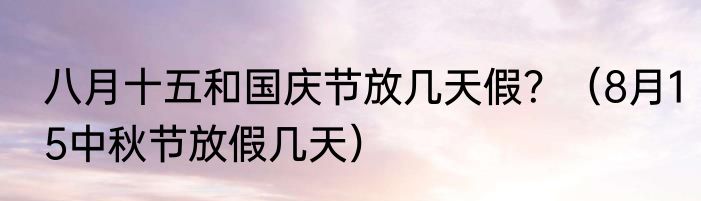八月十五和国庆节放几天假？（8月15中秋节放假几天）
