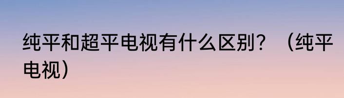 纯平和超平电视有什么区别？（纯平电视）