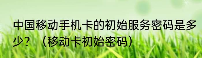 中国移动手机卡的初始服务密码是多少？（移动卡初始密码）