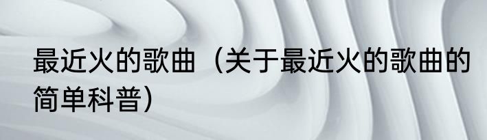 最近火的歌曲（关于最近火的歌曲的简单科普）