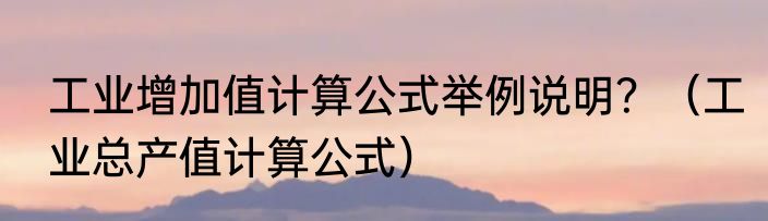 工业增加值计算公式举例说明？（工业总产值计算公式）