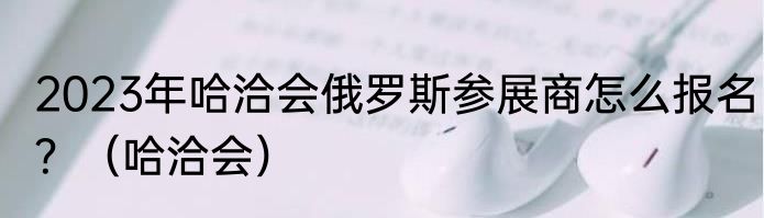 2023年哈洽会俄罗斯参展商怎么报名？（哈洽会）