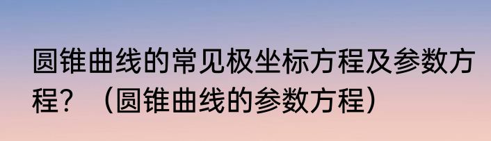 圆锥曲线的常见极坐标方程及参数方程？（圆锥曲线的参数方程）