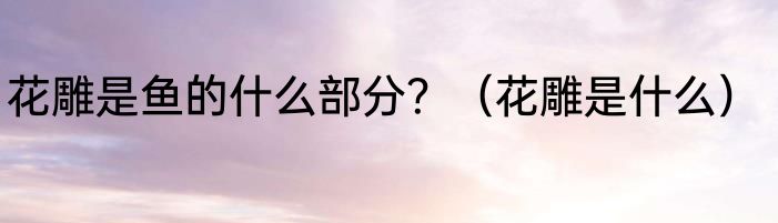 花雕是鱼的什么部分？（花雕是什么）