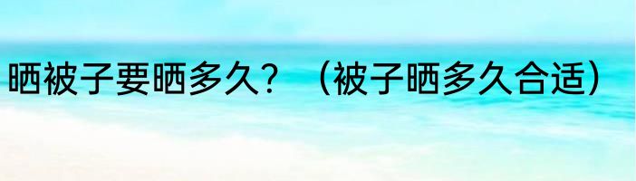 晒被子要晒多久？（被子晒多久合适）