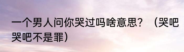 一个男人问你哭过吗啥意思？（哭吧哭吧不是罪）