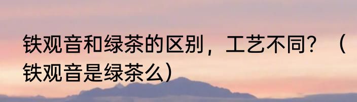 铁观音和绿茶的区别，工艺不同？（铁观音是绿茶么）