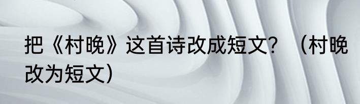 把《村晚》这首诗改成短文？（村晚改为短文）