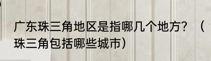 广东珠三角地区是指哪几个地方？（珠三角包括哪些城市）