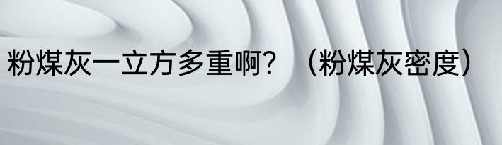 粉煤灰一立方多重啊？（粉煤灰密度）