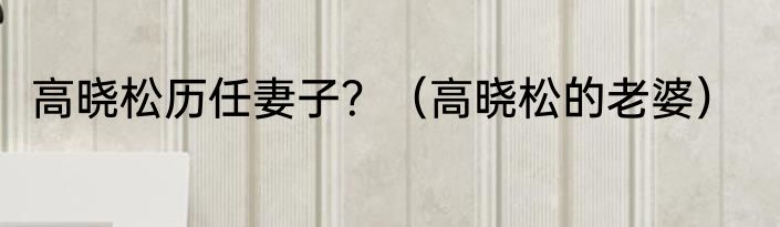 高晓松历任妻子？（高晓松的老婆）