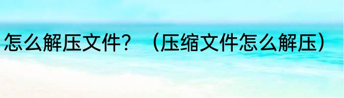 怎么解压文件？（压缩文件怎么解压）