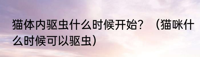猫体内驱虫什么时候开始？（猫咪什么时候可以驱虫）