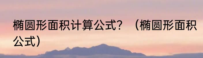 椭圆形面积计算公式？（椭圆形面积公式）