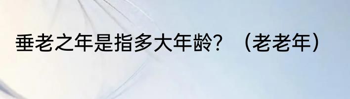 垂老之年是指多大年龄？（老老年）
