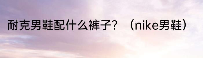 耐克男鞋配什么裤子？（nike男鞋）