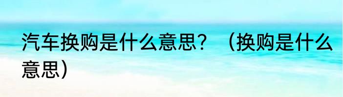 汽车换购是什么意思？（换购是什么意思）