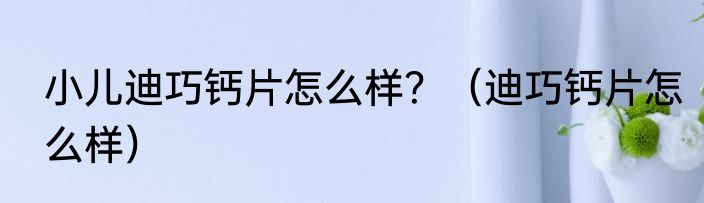 小儿迪巧钙片怎么样？（迪巧钙片怎么样）