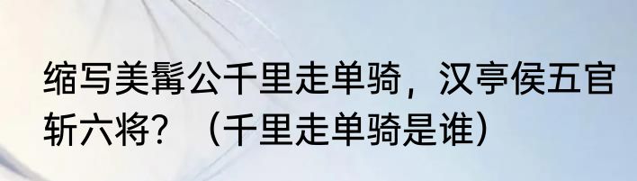 缩写美髯公千里走单骑，汉亭侯五官斩六将？（千里走单骑是谁）