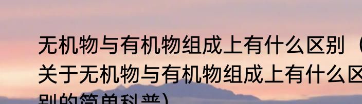 无机物与有机物组成上有什么区别（关于无机物与有机物组成上有什么区别的简单科普）