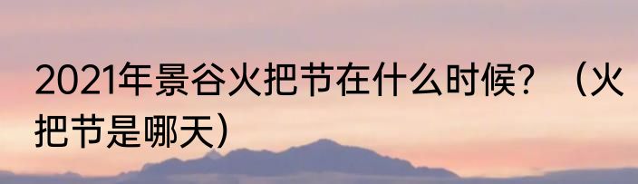 2021年景谷火把节在什么时候？（火把节是哪天）