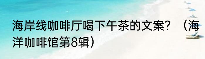 海岸线咖啡厅喝下午茶的文案？（海洋咖啡馆第8辑）