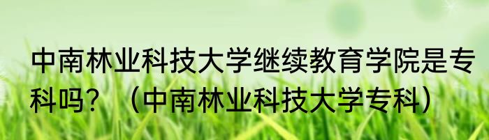 中南林业科技大学继续教育学院是专科吗？（中南林业科技大学专科）
